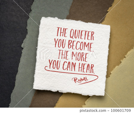 The quieter you become, the more you can hear. Inspirational quote from Rumi, 13th-century Persian poet. 100601709
